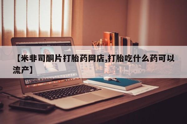 米非米索网上药店官网【米非司酮片打胎药网店,打胎吃什么药可以流产】